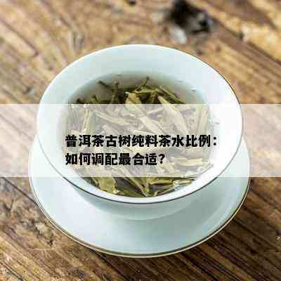 普洱茶古树纯料茶水比例：如何调配最合适?