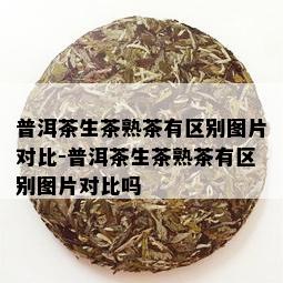 普洱茶生茶熟茶有区别图片对比-普洱茶生茶熟茶有区别图片对比吗