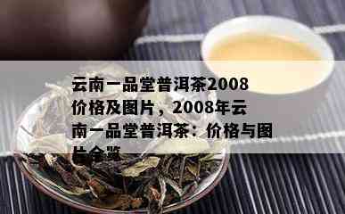 云南一品堂普洱茶2008价格及图片，2008年云南一品堂普洱茶：价格与图片全览