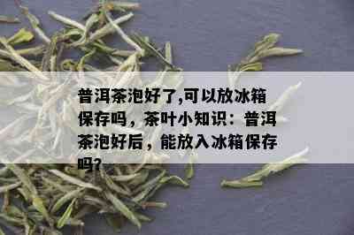 普洱茶泡好了,可以放冰箱保存吗，茶叶小知识：普洱茶泡好后，能放入冰箱保存吗？