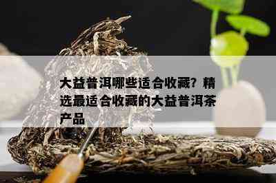 大益普洱哪些适合收藏？精选最适合收藏的大益普洱茶产品