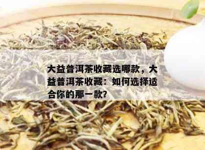 大益普洱茶收藏选哪款，大益普洱茶收藏：如何选择适合你的那一款？