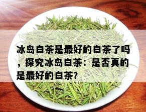 冰岛白茶是更好的白茶了吗，探究冰岛白茶：是否真的是更好的白茶？