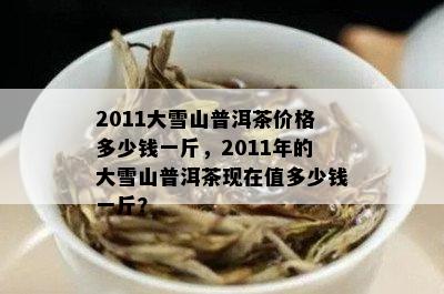 2011大雪山普洱茶价格多少钱一斤，2011年的大雪山普洱茶现在值多少钱一斤？