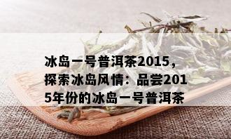 冰岛一号普洱茶2015，探索冰岛风情：品尝2015年份的冰岛一号普洱茶