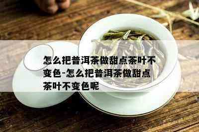 怎么把普洱茶做甜点茶叶不变色-怎么把普洱茶做甜点茶叶不变色呢