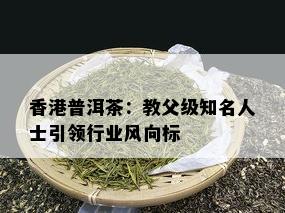 香港普洱茶：教父级知名人士引领行业风向标