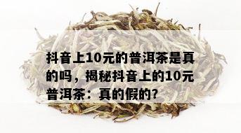 抖音上10元的普洱茶是真的吗，揭秘抖音上的10元普洱茶：真的假的？