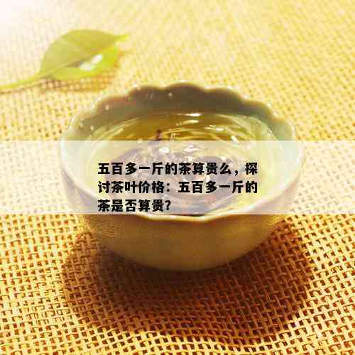 五百多一斤的茶算贵么，探讨茶叶价格：五百多一斤的茶是否算贵？