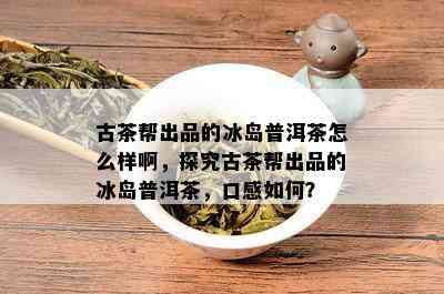 古茶帮出品的冰岛普洱茶怎么样啊，探究古茶帮出品的冰岛普洱茶，口感如何？