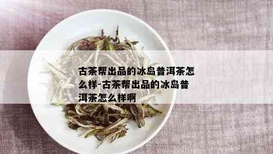 古茶帮出品的冰岛普洱茶怎么样-古茶帮出品的冰岛普洱茶怎么样啊