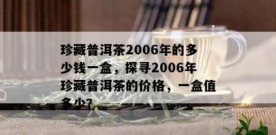 珍藏普洱茶2006年的多少钱一盒，探寻2006年珍藏普洱茶的价格，一盒值多少？