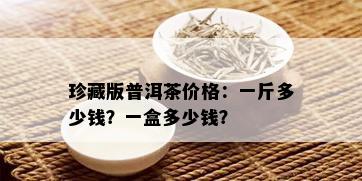 珍藏版普洱茶价格：一斤多少钱？一盒多少钱？