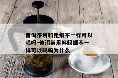 普洱茶用料粗细不一样可以喝吗-普洱茶用料粗细不一样可以喝吗为什么