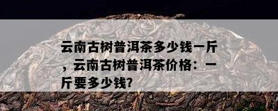 云南古树普洱茶多少钱一斤，云南古树普洱茶价格：一斤要多少钱？