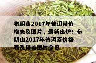 布朗山2017年普洱茶价格表及图片，最新出炉！布朗山2017年普洱茶价格表及精美图片全览