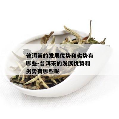 普洱茶的发展优势和劣势有哪些-普洱茶的发展优势和劣势有哪些呢