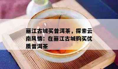 丽江古城买普洱茶，探索云南风情：在丽江古城购买优质普洱茶