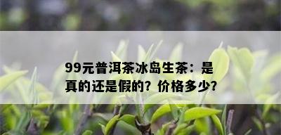 99元普洱茶冰岛生茶：是真的还是假的？价格多少？