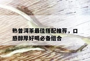 熟普洱茶更佳搭配推荐，口感醇厚好喝必备组合