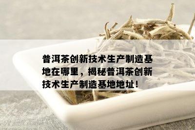 普洱茶创新技术生产制造基地在哪里，揭秘普洱茶创新技术生产制造基地地址！