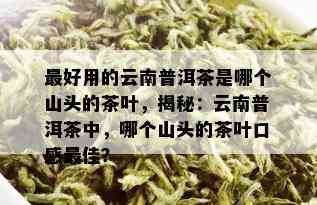 更好用的云南普洱茶是哪个山头的茶叶，揭秘：云南普洱茶中，哪个山头的茶叶口感更佳？