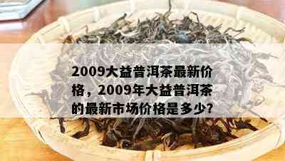 2009大益普洱茶最新价格，2009年大益普洱茶的最新市场价格是多少？