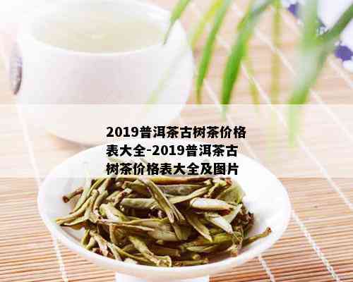 2019普洱茶古树茶价格表大全-2019普洱茶古树茶价格表大全及图片