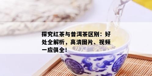 探究红茶与普洱茶区别：好处全解析，高清图片、视频一应俱全！