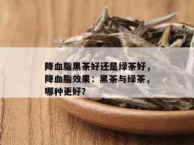 降血脂黑茶好还是绿茶好，降血脂效果：黑茶与绿茶，哪种更好？