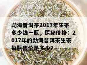 勐海普洱茶2017年生茶多少钱一瓶，探秘价格：2017年的勐海普洱茶生茶每瓶售价是多少？