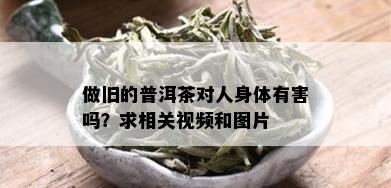 做旧的普洱茶对人身体有害吗？求相关视频和图片