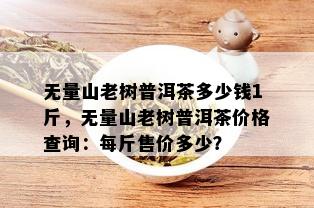 无量山老树普洱茶多少钱1斤，无量山老树普洱茶价格查询：每斤售价多少？