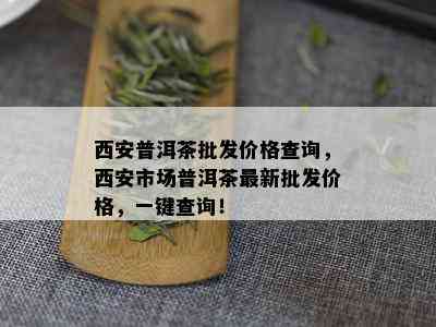 西安普洱茶批发价格查询，西安市场普洱茶最新批发价格，一键查询！