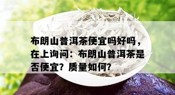 布朗山普洱茶便宜吗好吗，在上询问：布朗山普洱茶是否便宜？质量如何？