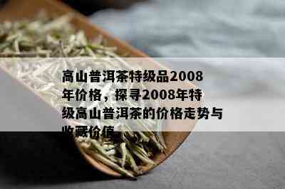 高山普洱茶特级品2008年价格，探寻2008年特级高山普洱茶的价格走势与收藏价值