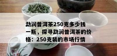 勐润普洱茶250克多少钱一瓶，探寻勐润普洱茶的价格：250克装的市场行情