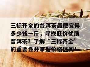 三标齐全的普洱茶更便宜得多少钱一斤，寻找低价优质普洱茶？了解“三标齐全”的重要性并掌握价格区间！