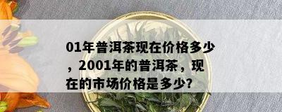 01年普洱茶现在价格多少，2001年的普洱茶，现在的市场价格是多少？