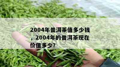 2004年普洱茶值多少钱，2004年的普洱茶现在价值多少？