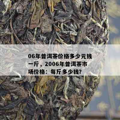 06年普洱茶价格多少元钱一斤，2006年普洱茶市场价格：每斤多少钱？