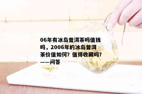 06年有冰岛普洱茶吗值钱吗，2006年的冰岛普洱茶价值如何？值得收藏吗？——问答