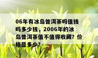 06年有冰岛普洱茶吗值钱吗多少钱，2006年的冰岛普洱茶值不值得收藏？价格是多少？