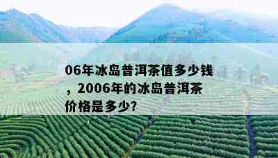 06年冰岛普洱茶值多少钱，2006年的冰岛普洱茶价格是多少？