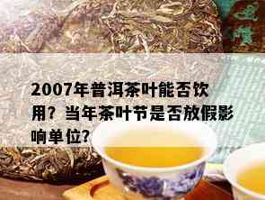 2007年普洱茶叶能否饮用？当年茶叶节是否放假影响单位？