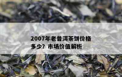 2007年老普洱茶饼价格多少？市场价值解析