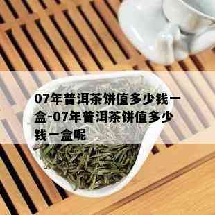 07年普洱茶饼值多少钱一盒-07年普洱茶饼值多少钱一盒呢