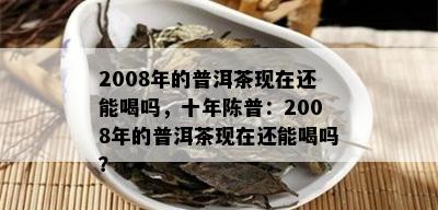 2008年的普洱茶现在还能喝吗，十年陈普：2008年的普洱茶现在还能喝吗？