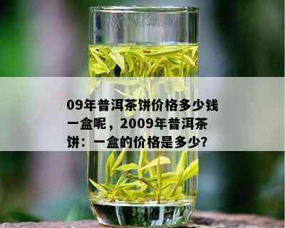 09年普洱茶饼价格多少钱一盒呢，2009年普洱茶饼：一盒的价格是多少？