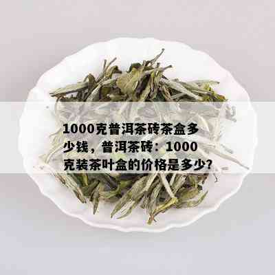 1000克普洱茶砖茶盒多少钱，普洱茶砖：1000克装茶叶盒的价格是多少？